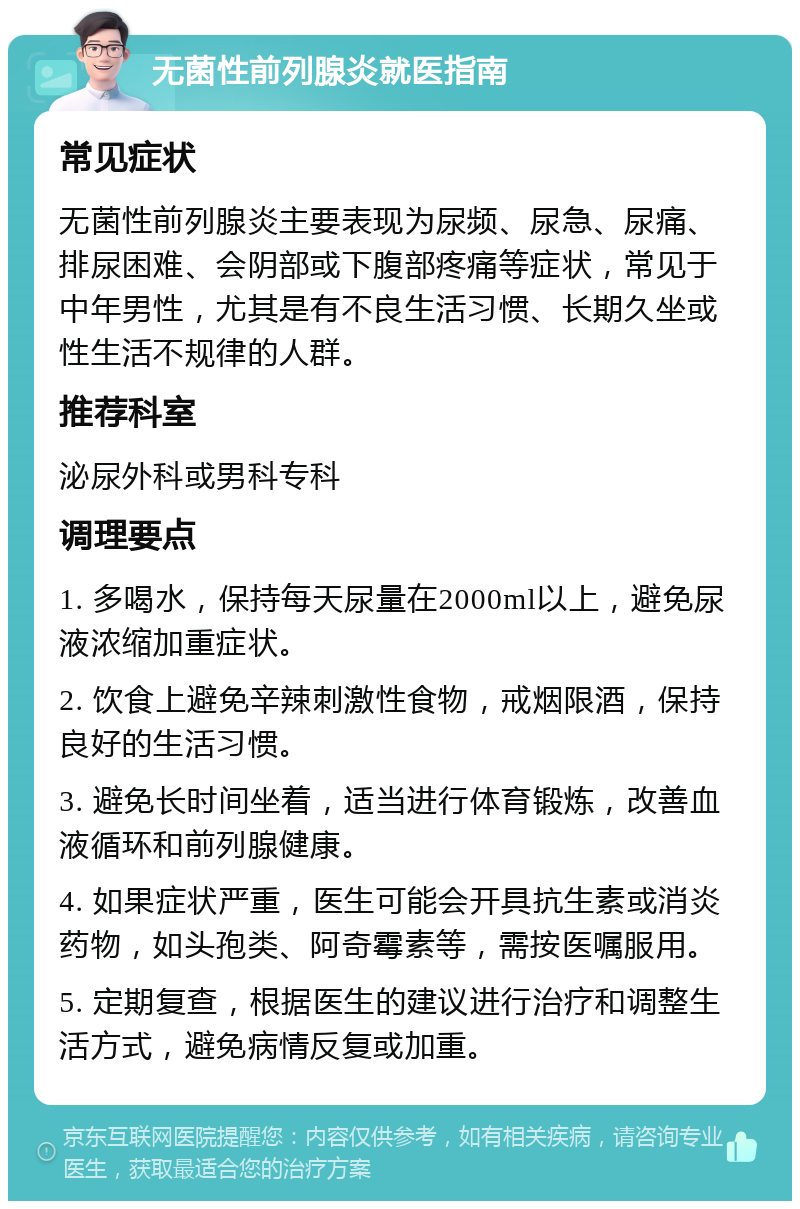 无菌性前列腺炎就医指南 常见症状 无菌性前列腺炎主要表现为尿频、尿急、尿痛、排尿困难、会阴部或下腹部疼痛等症状，常见于中年男性，尤其是有不良生活习惯、长期久坐或性生活不规律的人群。 推荐科室 泌尿外科或男科专科 调理要点 1. 多喝水，保持每天尿量在2000ml以上，避免尿液浓缩加重症状。 2. 饮食上避免辛辣刺激性食物，戒烟限酒，保持良好的生活习惯。 3. 避免长时间坐着，适当进行体育锻炼，改善血液循环和前列腺健康。 4. 如果症状严重，医生可能会开具抗生素或消炎药物，如头孢类、阿奇霉素等，需按医嘱服用。 5. 定期复查，根据医生的建议进行治疗和调整生活方式，避免病情反复或加重。