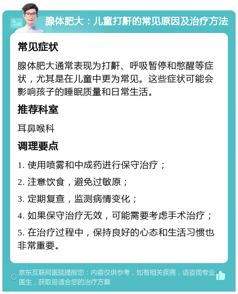 腺体肥大：儿童打鼾的常见原因及治疗方法 常见症状 腺体肥大通常表现为打鼾、呼吸暂停和憋醒等症状，尤其是在儿童中更为常见。这些症状可能会影响孩子的睡眠质量和日常生活。 推荐科室 耳鼻喉科 调理要点 1. 使用喷雾和中成药进行保守治疗； 2. 注意饮食，避免过敏原； 3. 定期复查，监测病情变化； 4. 如果保守治疗无效，可能需要考虑手术治疗； 5. 在治疗过程中，保持良好的心态和生活习惯也非常重要。