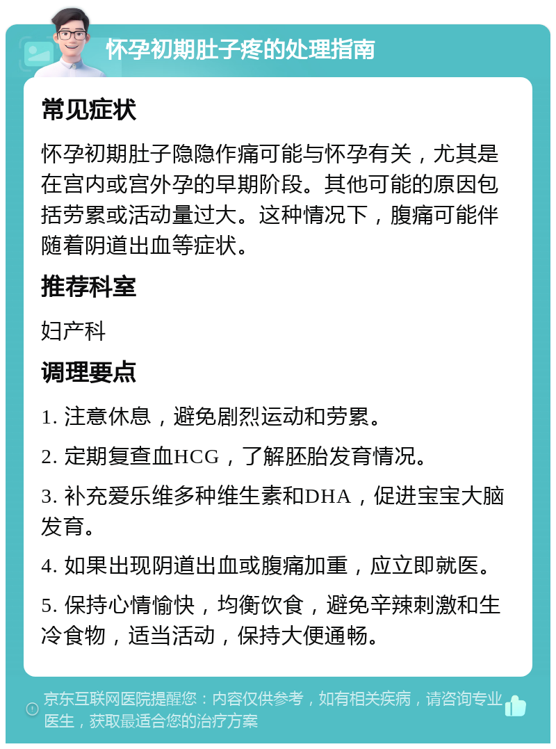 怀孕初期肚子疼的处理指南 常见症状 怀孕初期肚子隐隐作痛可能与怀孕有关，尤其是在宫内或宫外孕的早期阶段。其他可能的原因包括劳累或活动量过大。这种情况下，腹痛可能伴随着阴道出血等症状。 推荐科室 妇产科 调理要点 1. 注意休息，避免剧烈运动和劳累。 2. 定期复查血HCG，了解胚胎发育情况。 3. 补充爱乐维多种维生素和DHA，促进宝宝大脑发育。 4. 如果出现阴道出血或腹痛加重，应立即就医。 5. 保持心情愉快，均衡饮食，避免辛辣刺激和生冷食物，适当活动，保持大便通畅。