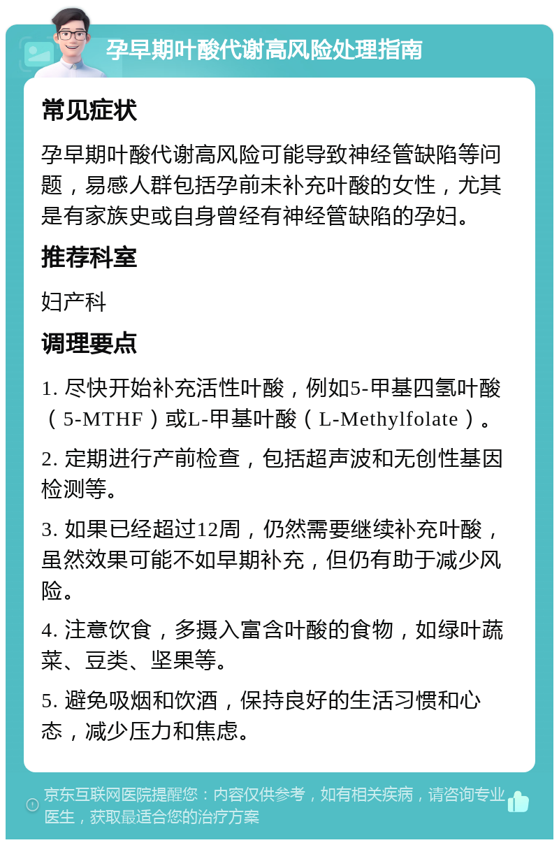 孕早期叶酸代谢高风险处理指南 常见症状 孕早期叶酸代谢高风险可能导致神经管缺陷等问题，易感人群包括孕前未补充叶酸的女性，尤其是有家族史或自身曾经有神经管缺陷的孕妇。 推荐科室 妇产科 调理要点 1. 尽快开始补充活性叶酸，例如5-甲基四氢叶酸（5-MTHF）或L-甲基叶酸（L-Methylfolate）。 2. 定期进行产前检查，包括超声波和无创性基因检测等。 3. 如果已经超过12周，仍然需要继续补充叶酸，虽然效果可能不如早期补充，但仍有助于减少风险。 4. 注意饮食，多摄入富含叶酸的食物，如绿叶蔬菜、豆类、坚果等。 5. 避免吸烟和饮酒，保持良好的生活习惯和心态，减少压力和焦虑。