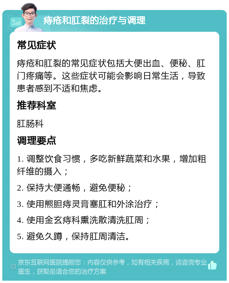 痔疮和肛裂的治疗与调理 常见症状 痔疮和肛裂的常见症状包括大便出血、便秘、肛门疼痛等。这些症状可能会影响日常生活，导致患者感到不适和焦虑。 推荐科室 肛肠科 调理要点 1. 调整饮食习惯，多吃新鲜蔬菜和水果，增加粗纤维的摄入； 2. 保持大便通畅，避免便秘； 3. 使用熊胆痔灵膏塞肛和外涂治疗； 4. 使用金玄痔科熏洗散清洗肛周； 5. 避免久蹲，保持肛周清洁。