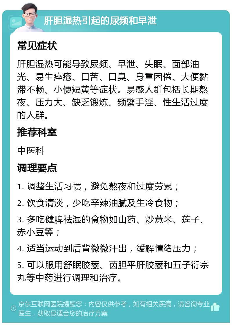 肝胆湿热引起的尿频和早泄 常见症状 肝胆湿热可能导致尿频、早泄、失眠、面部油光、易生痤疮、口苦、口臭、身重困倦、大便黏滞不畅、小便短黄等症状。易感人群包括长期熬夜、压力大、缺乏锻炼、频繁手淫、性生活过度的人群。 推荐科室 中医科 调理要点 1. 调整生活习惯，避免熬夜和过度劳累； 2. 饮食清淡，少吃辛辣油腻及生冷食物； 3. 多吃健脾祛湿的食物如山药、炒薏米、莲子、赤小豆等； 4. 适当运动到后背微微汗出，缓解情绪压力； 5. 可以服用舒眠胶囊、茵胆平肝胶囊和五子衍宗丸等中药进行调理和治疗。