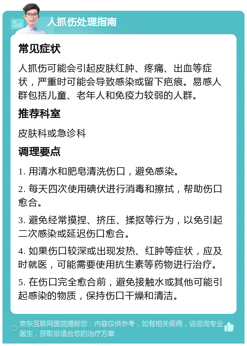 人抓伤处理指南 常见症状 人抓伤可能会引起皮肤红肿、疼痛、出血等症状，严重时可能会导致感染或留下疤痕。易感人群包括儿童、老年人和免疫力较弱的人群。 推荐科室 皮肤科或急诊科 调理要点 1. 用清水和肥皂清洗伤口，避免感染。 2. 每天四次使用碘伏进行消毒和擦拭，帮助伤口愈合。 3. 避免经常摸捏、挤压、揉抠等行为，以免引起二次感染或延迟伤口愈合。 4. 如果伤口较深或出现发热、红肿等症状，应及时就医，可能需要使用抗生素等药物进行治疗。 5. 在伤口完全愈合前，避免接触水或其他可能引起感染的物质，保持伤口干燥和清洁。