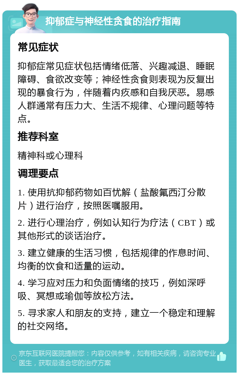 抑郁症与神经性贪食的治疗指南 常见症状 抑郁症常见症状包括情绪低落、兴趣减退、睡眠障碍、食欲改变等；神经性贪食则表现为反复出现的暴食行为，伴随着内疚感和自我厌恶。易感人群通常有压力大、生活不规律、心理问题等特点。 推荐科室 精神科或心理科 调理要点 1. 使用抗抑郁药物如百忧解（盐酸氟西汀分散片）进行治疗，按照医嘱服用。 2. 进行心理治疗，例如认知行为疗法（CBT）或其他形式的谈话治疗。 3. 建立健康的生活习惯，包括规律的作息时间、均衡的饮食和适量的运动。 4. 学习应对压力和负面情绪的技巧，例如深呼吸、冥想或瑜伽等放松方法。 5. 寻求家人和朋友的支持，建立一个稳定和理解的社交网络。