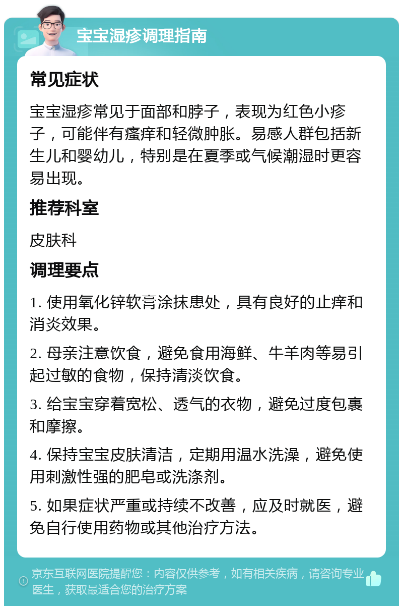 宝宝湿疹调理指南 常见症状 宝宝湿疹常见于面部和脖子，表现为红色小疹子，可能伴有瘙痒和轻微肿胀。易感人群包括新生儿和婴幼儿，特别是在夏季或气候潮湿时更容易出现。 推荐科室 皮肤科 调理要点 1. 使用氧化锌软膏涂抹患处，具有良好的止痒和消炎效果。 2. 母亲注意饮食，避免食用海鲜、牛羊肉等易引起过敏的食物，保持清淡饮食。 3. 给宝宝穿着宽松、透气的衣物，避免过度包裹和摩擦。 4. 保持宝宝皮肤清洁，定期用温水洗澡，避免使用刺激性强的肥皂或洗涤剂。 5. 如果症状严重或持续不改善，应及时就医，避免自行使用药物或其他治疗方法。