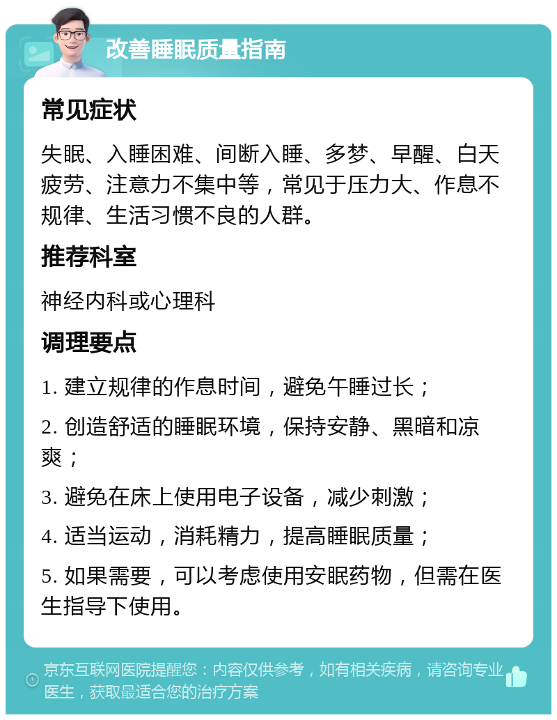 改善睡眠质量指南 常见症状 失眠、入睡困难、间断入睡、多梦、早醒、白天疲劳、注意力不集中等，常见于压力大、作息不规律、生活习惯不良的人群。 推荐科室 神经内科或心理科 调理要点 1. 建立规律的作息时间，避免午睡过长； 2. 创造舒适的睡眠环境，保持安静、黑暗和凉爽； 3. 避免在床上使用电子设备，减少刺激； 4. 适当运动，消耗精力，提高睡眠质量； 5. 如果需要，可以考虑使用安眠药物，但需在医生指导下使用。