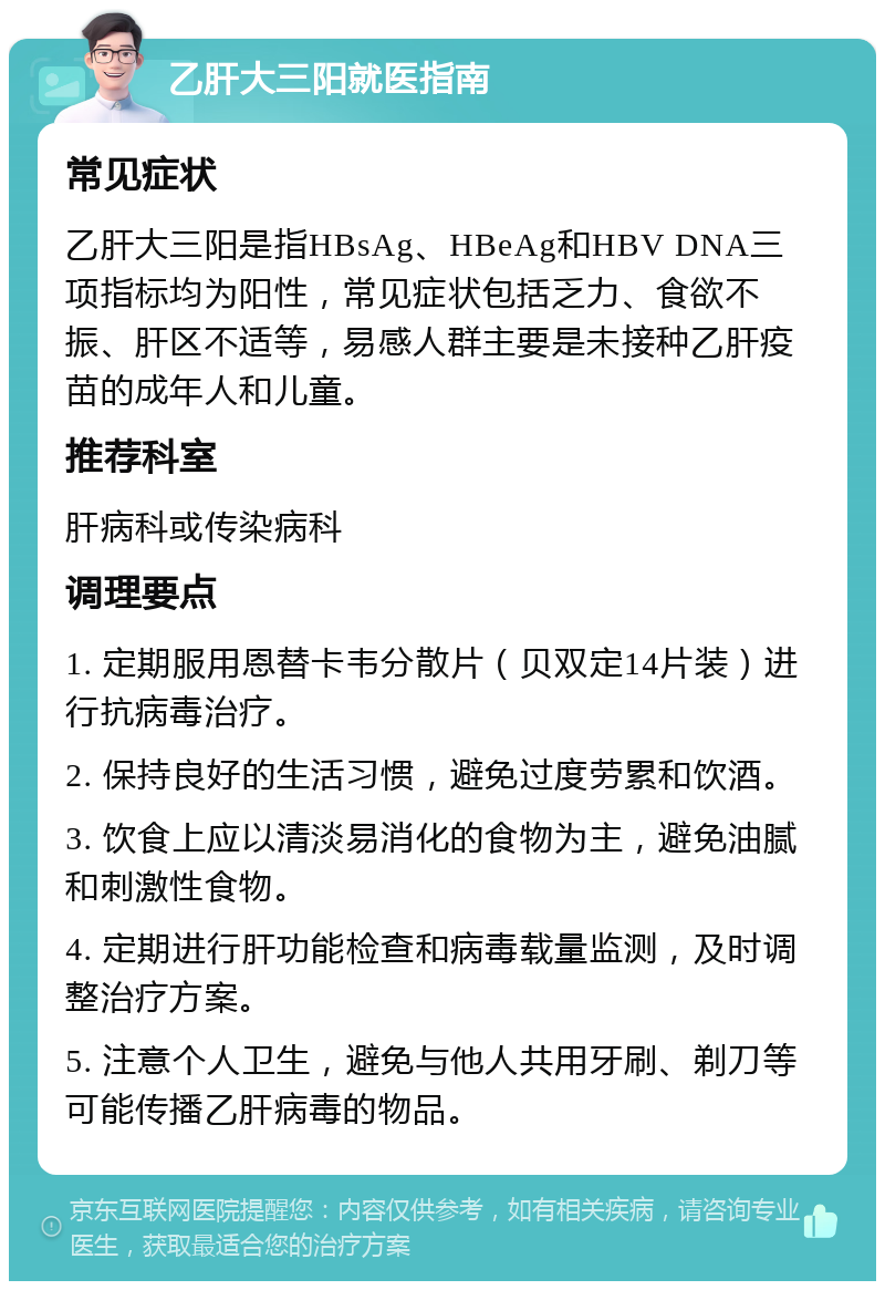 乙肝大三阳就医指南 常见症状 乙肝大三阳是指HBsAg、HBeAg和HBV DNA三项指标均为阳性，常见症状包括乏力、食欲不振、肝区不适等，易感人群主要是未接种乙肝疫苗的成年人和儿童。 推荐科室 肝病科或传染病科 调理要点 1. 定期服用恩替卡韦分散片（贝双定14片装）进行抗病毒治疗。 2. 保持良好的生活习惯，避免过度劳累和饮酒。 3. 饮食上应以清淡易消化的食物为主，避免油腻和刺激性食物。 4. 定期进行肝功能检查和病毒载量监测，及时调整治疗方案。 5. 注意个人卫生，避免与他人共用牙刷、剃刀等可能传播乙肝病毒的物品。