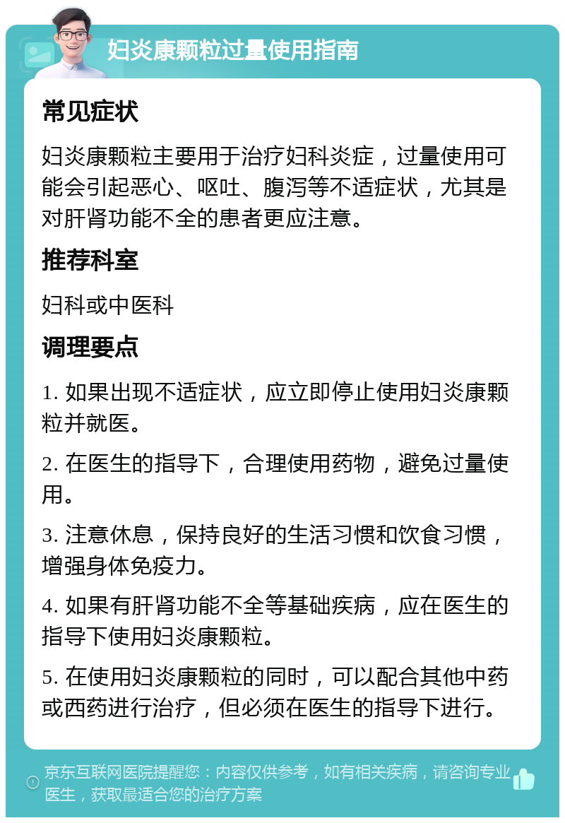 妇炎康颗粒过量使用指南 常见症状 妇炎康颗粒主要用于治疗妇科炎症，过量使用可能会引起恶心、呕吐、腹泻等不适症状，尤其是对肝肾功能不全的患者更应注意。 推荐科室 妇科或中医科 调理要点 1. 如果出现不适症状，应立即停止使用妇炎康颗粒并就医。 2. 在医生的指导下，合理使用药物，避免过量使用。 3. 注意休息，保持良好的生活习惯和饮食习惯，增强身体免疫力。 4. 如果有肝肾功能不全等基础疾病，应在医生的指导下使用妇炎康颗粒。 5. 在使用妇炎康颗粒的同时，可以配合其他中药或西药进行治疗，但必须在医生的指导下进行。