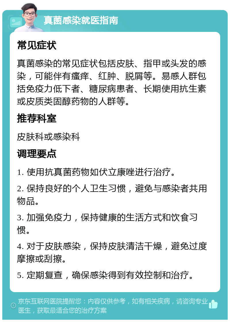 真菌感染就医指南 常见症状 真菌感染的常见症状包括皮肤、指甲或头发的感染，可能伴有瘙痒、红肿、脱屑等。易感人群包括免疫力低下者、糖尿病患者、长期使用抗生素或皮质类固醇药物的人群等。 推荐科室 皮肤科或感染科 调理要点 1. 使用抗真菌药物如伏立康唑进行治疗。 2. 保持良好的个人卫生习惯，避免与感染者共用物品。 3. 加强免疫力，保持健康的生活方式和饮食习惯。 4. 对于皮肤感染，保持皮肤清洁干燥，避免过度摩擦或刮擦。 5. 定期复查，确保感染得到有效控制和治疗。