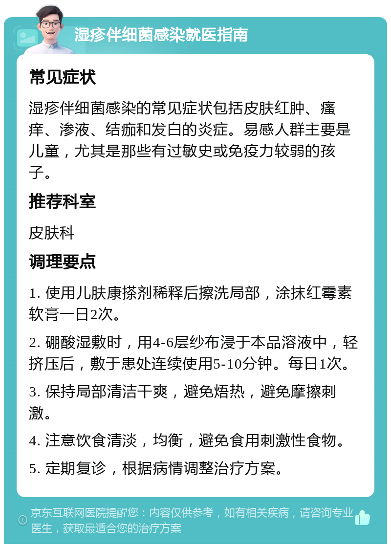 湿疹伴细菌感染就医指南 常见症状 湿疹伴细菌感染的常见症状包括皮肤红肿、瘙痒、渗液、结痂和发白的炎症。易感人群主要是儿童，尤其是那些有过敏史或免疫力较弱的孩子。 推荐科室 皮肤科 调理要点 1. 使用儿肤康搽剂稀释后擦洗局部，涂抹红霉素软膏一日2次。 2. 硼酸湿敷时，用4-6层纱布浸于本品溶液中，轻挤压后，敷于患处连续使用5-10分钟。每日1次。 3. 保持局部清洁干爽，避免焐热，避免摩擦刺激。 4. 注意饮食清淡，均衡，避免食用刺激性食物。 5. 定期复诊，根据病情调整治疗方案。