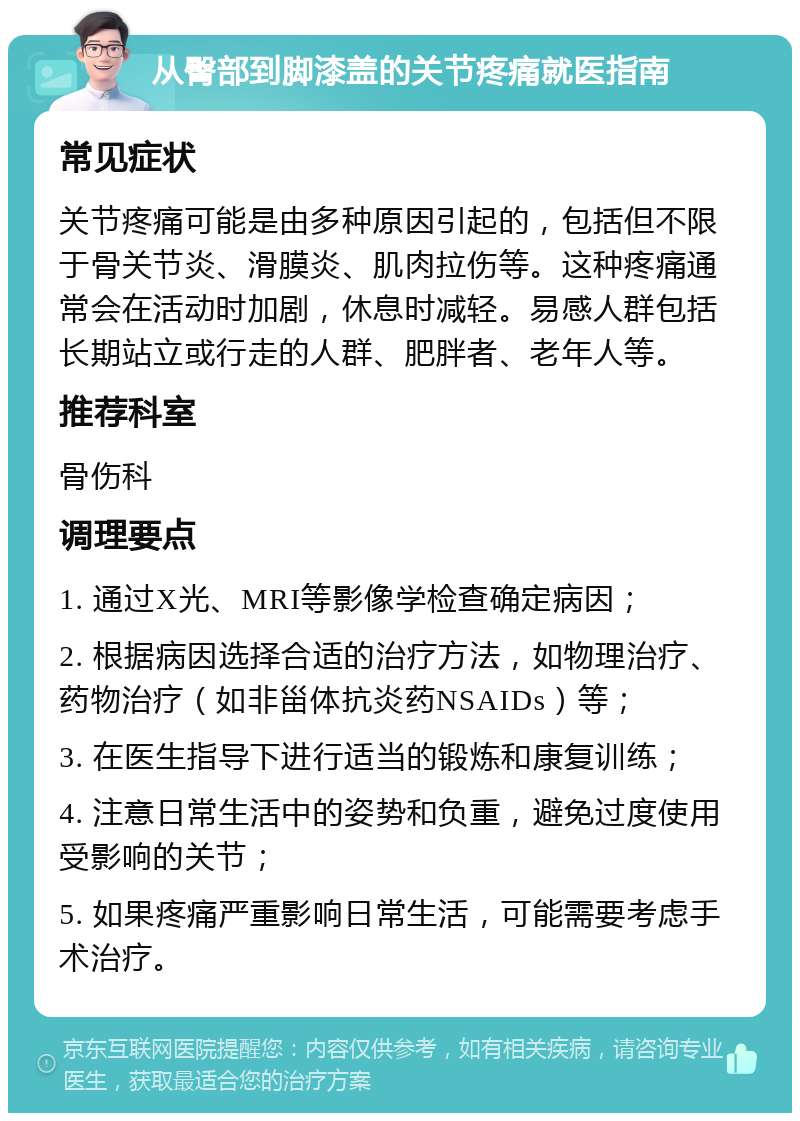 从臀部到脚漆盖的关节疼痛就医指南 常见症状 关节疼痛可能是由多种原因引起的，包括但不限于骨关节炎、滑膜炎、肌肉拉伤等。这种疼痛通常会在活动时加剧，休息时减轻。易感人群包括长期站立或行走的人群、肥胖者、老年人等。 推荐科室 骨伤科 调理要点 1. 通过X光、MRI等影像学检查确定病因； 2. 根据病因选择合适的治疗方法，如物理治疗、药物治疗（如非甾体抗炎药NSAIDs）等； 3. 在医生指导下进行适当的锻炼和康复训练； 4. 注意日常生活中的姿势和负重，避免过度使用受影响的关节； 5. 如果疼痛严重影响日常生活，可能需要考虑手术治疗。