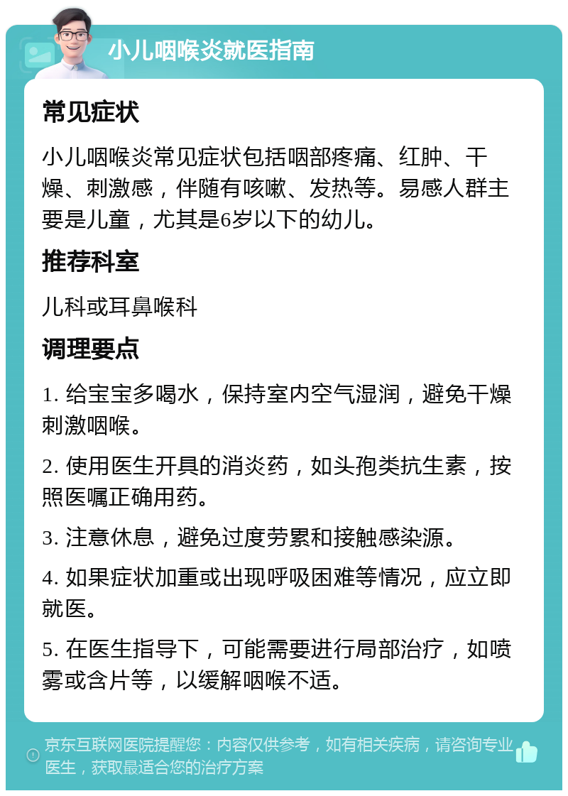 小儿咽喉炎就医指南 常见症状 小儿咽喉炎常见症状包括咽部疼痛、红肿、干燥、刺激感，伴随有咳嗽、发热等。易感人群主要是儿童，尤其是6岁以下的幼儿。 推荐科室 儿科或耳鼻喉科 调理要点 1. 给宝宝多喝水，保持室内空气湿润，避免干燥刺激咽喉。 2. 使用医生开具的消炎药，如头孢类抗生素，按照医嘱正确用药。 3. 注意休息，避免过度劳累和接触感染源。 4. 如果症状加重或出现呼吸困难等情况，应立即就医。 5. 在医生指导下，可能需要进行局部治疗，如喷雾或含片等，以缓解咽喉不适。