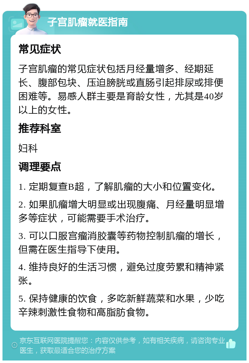 子宫肌瘤就医指南 常见症状 子宫肌瘤的常见症状包括月经量增多、经期延长、腹部包块、压迫膀胱或直肠引起排尿或排便困难等。易感人群主要是育龄女性，尤其是40岁以上的女性。 推荐科室 妇科 调理要点 1. 定期复查B超，了解肌瘤的大小和位置变化。 2. 如果肌瘤增大明显或出现腹痛、月经量明显增多等症状，可能需要手术治疗。 3. 可以口服宫瘤消胶囊等药物控制肌瘤的增长，但需在医生指导下使用。 4. 维持良好的生活习惯，避免过度劳累和精神紧张。 5. 保持健康的饮食，多吃新鲜蔬菜和水果，少吃辛辣刺激性食物和高脂肪食物。