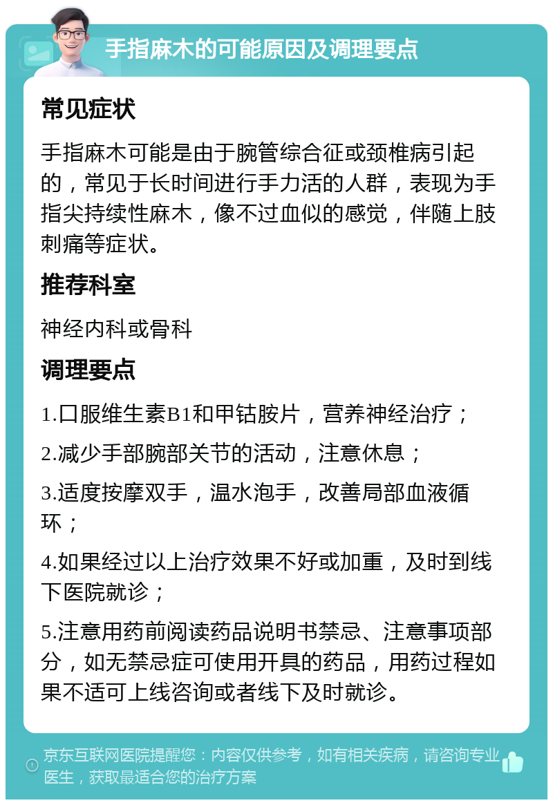 手指麻木的可能原因及调理要点 常见症状 手指麻木可能是由于腕管综合征或颈椎病引起的，常见于长时间进行手力活的人群，表现为手指尖持续性麻木，像不过血似的感觉，伴随上肢刺痛等症状。 推荐科室 神经内科或骨科 调理要点 1.口服维生素B1和甲钴胺片，营养神经治疗； 2.减少手部腕部关节的活动，注意休息； 3.适度按摩双手，温水泡手，改善局部血液循环； 4.如果经过以上治疗效果不好或加重，及时到线下医院就诊； 5.注意用药前阅读药品说明书禁忌、注意事项部分，如无禁忌症可使用开具的药品，用药过程如果不适可上线咨询或者线下及时就诊。