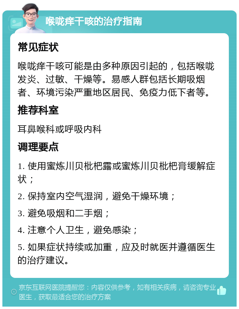 喉咙痒干咳的治疗指南 常见症状 喉咙痒干咳可能是由多种原因引起的，包括喉咙发炎、过敏、干燥等。易感人群包括长期吸烟者、环境污染严重地区居民、免疫力低下者等。 推荐科室 耳鼻喉科或呼吸内科 调理要点 1. 使用蜜炼川贝枇杷露或蜜炼川贝枇杷膏缓解症状； 2. 保持室内空气湿润，避免干燥环境； 3. 避免吸烟和二手烟； 4. 注意个人卫生，避免感染； 5. 如果症状持续或加重，应及时就医并遵循医生的治疗建议。