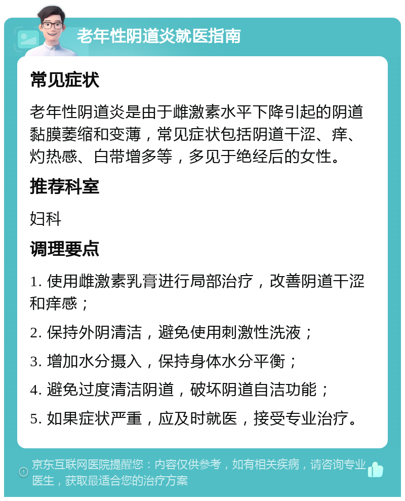 老年性阴道炎就医指南 常见症状 老年性阴道炎是由于雌激素水平下降引起的阴道黏膜萎缩和变薄，常见症状包括阴道干涩、痒、灼热感、白带增多等，多见于绝经后的女性。 推荐科室 妇科 调理要点 1. 使用雌激素乳膏进行局部治疗，改善阴道干涩和痒感； 2. 保持外阴清洁，避免使用刺激性洗液； 3. 增加水分摄入，保持身体水分平衡； 4. 避免过度清洁阴道，破坏阴道自洁功能； 5. 如果症状严重，应及时就医，接受专业治疗。