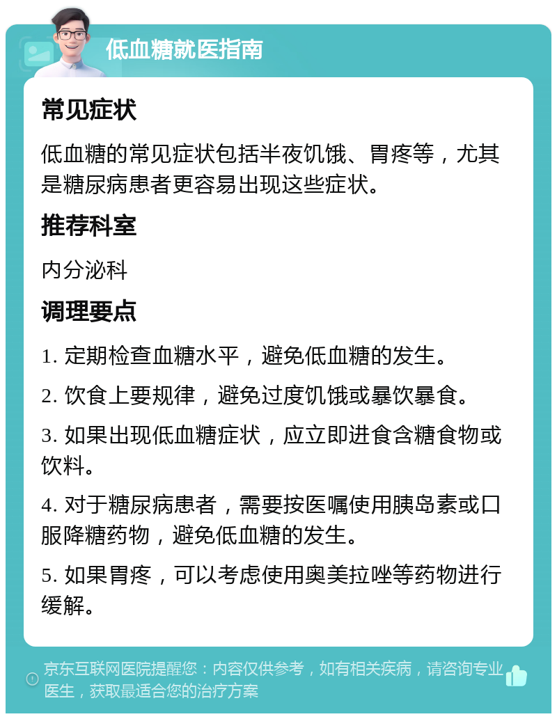 低血糖就医指南 常见症状 低血糖的常见症状包括半夜饥饿、胃疼等，尤其是糖尿病患者更容易出现这些症状。 推荐科室 内分泌科 调理要点 1. 定期检查血糖水平，避免低血糖的发生。 2. 饮食上要规律，避免过度饥饿或暴饮暴食。 3. 如果出现低血糖症状，应立即进食含糖食物或饮料。 4. 对于糖尿病患者，需要按医嘱使用胰岛素或口服降糖药物，避免低血糖的发生。 5. 如果胃疼，可以考虑使用奥美拉唑等药物进行缓解。