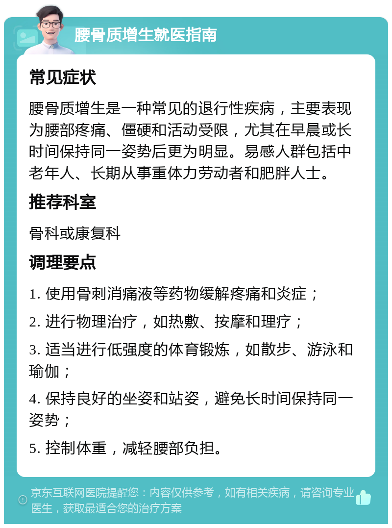 腰骨质增生就医指南 常见症状 腰骨质增生是一种常见的退行性疾病，主要表现为腰部疼痛、僵硬和活动受限，尤其在早晨或长时间保持同一姿势后更为明显。易感人群包括中老年人、长期从事重体力劳动者和肥胖人士。 推荐科室 骨科或康复科 调理要点 1. 使用骨刺消痛液等药物缓解疼痛和炎症； 2. 进行物理治疗，如热敷、按摩和理疗； 3. 适当进行低强度的体育锻炼，如散步、游泳和瑜伽； 4. 保持良好的坐姿和站姿，避免长时间保持同一姿势； 5. 控制体重，减轻腰部负担。