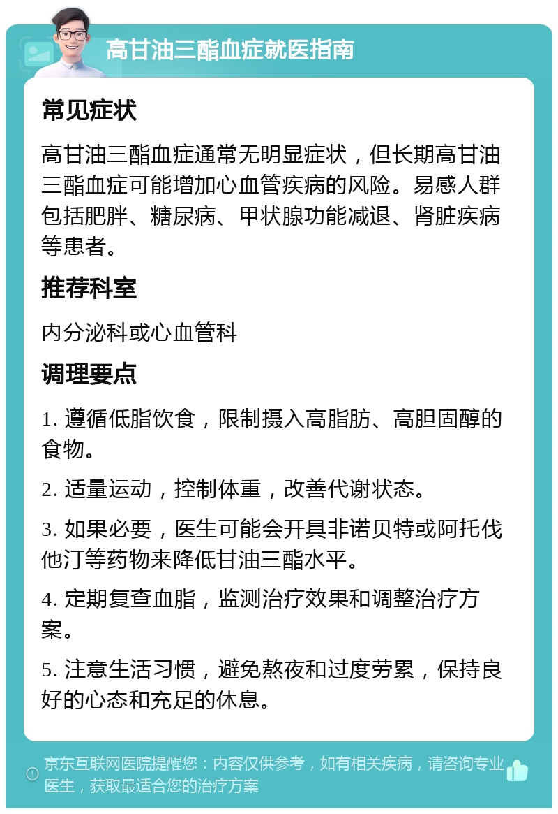 高甘油三酯血症就医指南 常见症状 高甘油三酯血症通常无明显症状，但长期高甘油三酯血症可能增加心血管疾病的风险。易感人群包括肥胖、糖尿病、甲状腺功能减退、肾脏疾病等患者。 推荐科室 内分泌科或心血管科 调理要点 1. 遵循低脂饮食，限制摄入高脂肪、高胆固醇的食物。 2. 适量运动，控制体重，改善代谢状态。 3. 如果必要，医生可能会开具非诺贝特或阿托伐他汀等药物来降低甘油三酯水平。 4. 定期复查血脂，监测治疗效果和调整治疗方案。 5. 注意生活习惯，避免熬夜和过度劳累，保持良好的心态和充足的休息。