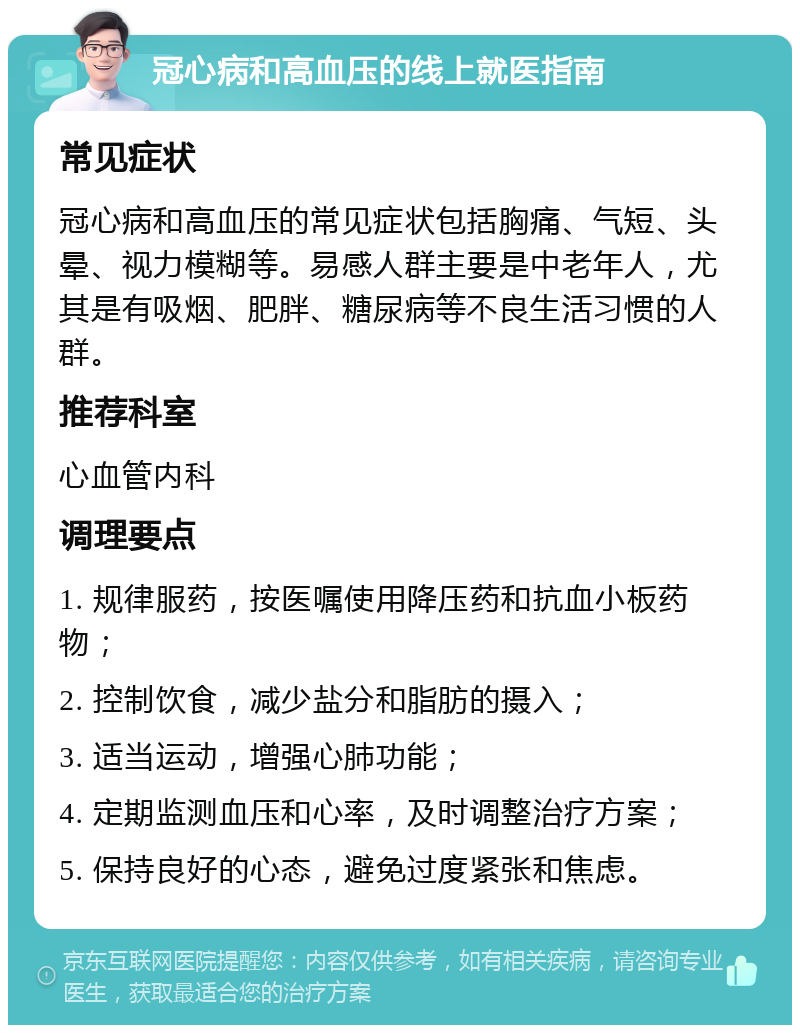 冠心病和高血压的线上就医指南 常见症状 冠心病和高血压的常见症状包括胸痛、气短、头晕、视力模糊等。易感人群主要是中老年人，尤其是有吸烟、肥胖、糖尿病等不良生活习惯的人群。 推荐科室 心血管内科 调理要点 1. 规律服药，按医嘱使用降压药和抗血小板药物； 2. 控制饮食，减少盐分和脂肪的摄入； 3. 适当运动，增强心肺功能； 4. 定期监测血压和心率，及时调整治疗方案； 5. 保持良好的心态，避免过度紧张和焦虑。