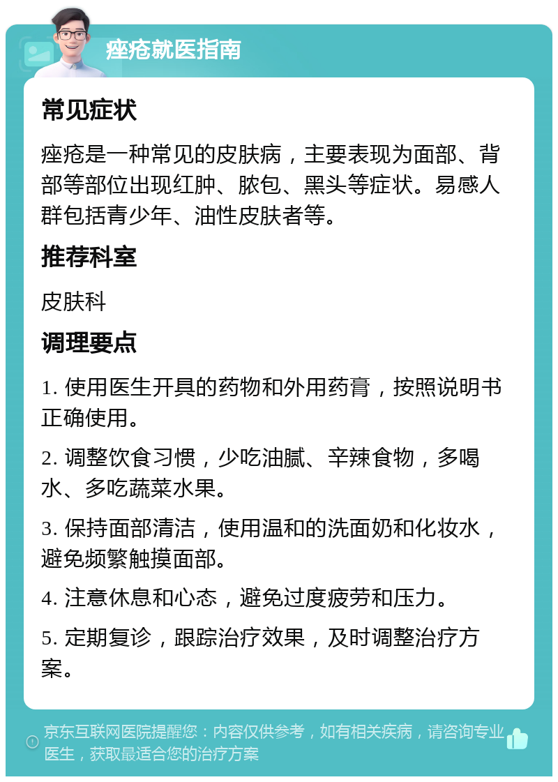 痤疮就医指南 常见症状 痤疮是一种常见的皮肤病，主要表现为面部、背部等部位出现红肿、脓包、黑头等症状。易感人群包括青少年、油性皮肤者等。 推荐科室 皮肤科 调理要点 1. 使用医生开具的药物和外用药膏，按照说明书正确使用。 2. 调整饮食习惯，少吃油腻、辛辣食物，多喝水、多吃蔬菜水果。 3. 保持面部清洁，使用温和的洗面奶和化妆水，避免频繁触摸面部。 4. 注意休息和心态，避免过度疲劳和压力。 5. 定期复诊，跟踪治疗效果，及时调整治疗方案。