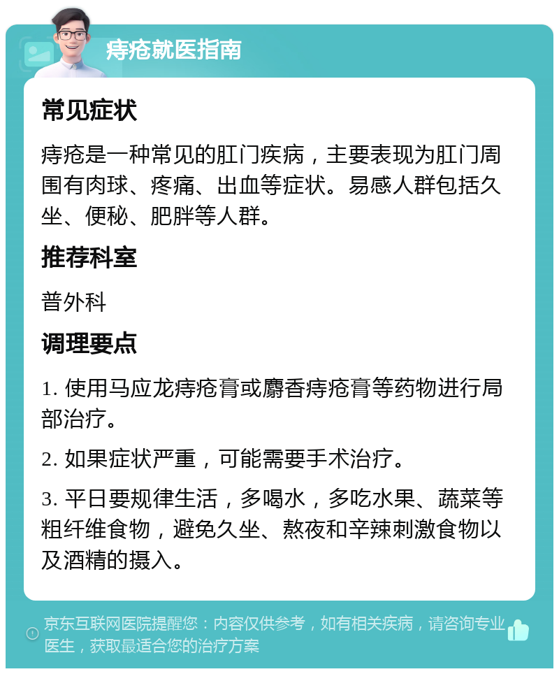 痔疮就医指南 常见症状 痔疮是一种常见的肛门疾病，主要表现为肛门周围有肉球、疼痛、出血等症状。易感人群包括久坐、便秘、肥胖等人群。 推荐科室 普外科 调理要点 1. 使用马应龙痔疮膏或麝香痔疮膏等药物进行局部治疗。 2. 如果症状严重，可能需要手术治疗。 3. 平日要规律生活，多喝水，多吃水果、蔬菜等粗纤维食物，避免久坐、熬夜和辛辣刺激食物以及酒精的摄入。