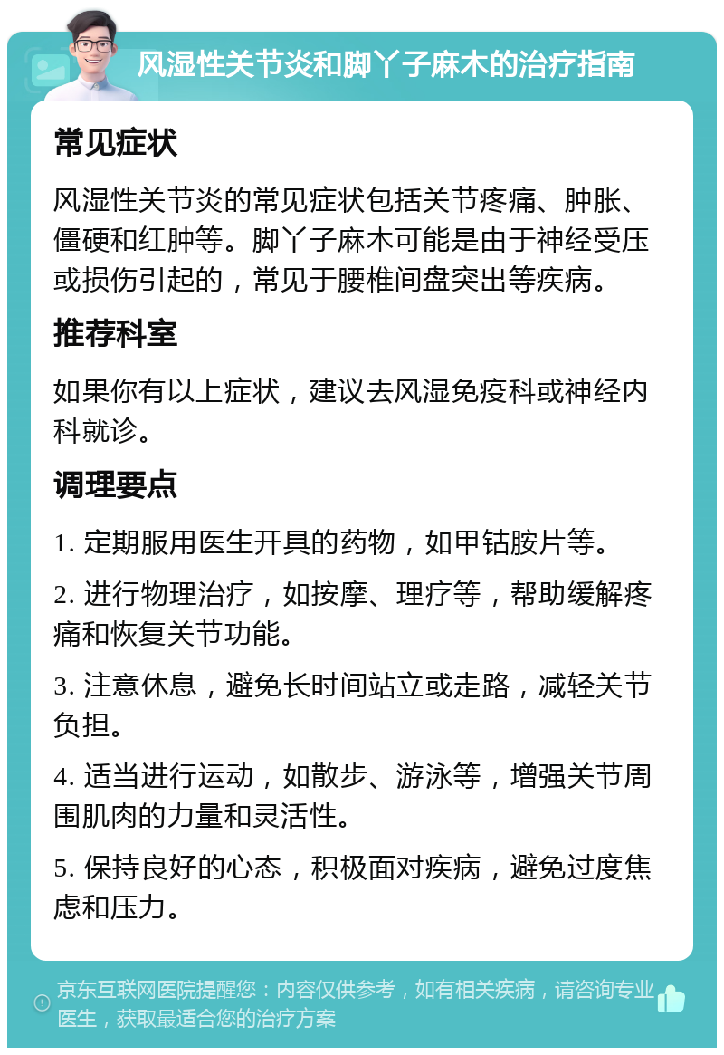 风湿性关节炎和脚丫子麻木的治疗指南 常见症状 风湿性关节炎的常见症状包括关节疼痛、肿胀、僵硬和红肿等。脚丫子麻木可能是由于神经受压或损伤引起的，常见于腰椎间盘突出等疾病。 推荐科室 如果你有以上症状，建议去风湿免疫科或神经内科就诊。 调理要点 1. 定期服用医生开具的药物，如甲钴胺片等。 2. 进行物理治疗，如按摩、理疗等，帮助缓解疼痛和恢复关节功能。 3. 注意休息，避免长时间站立或走路，减轻关节负担。 4. 适当进行运动，如散步、游泳等，增强关节周围肌肉的力量和灵活性。 5. 保持良好的心态，积极面对疾病，避免过度焦虑和压力。