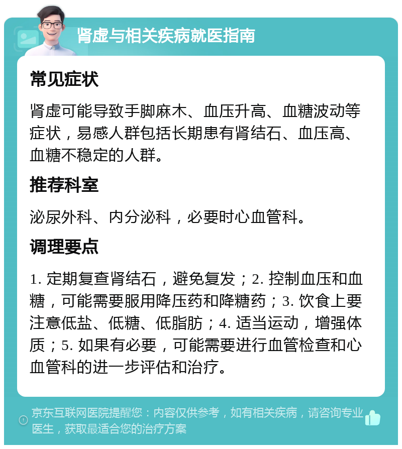 肾虚与相关疾病就医指南 常见症状 肾虚可能导致手脚麻木、血压升高、血糖波动等症状，易感人群包括长期患有肾结石、血压高、血糖不稳定的人群。 推荐科室 泌尿外科、内分泌科，必要时心血管科。 调理要点 1. 定期复查肾结石，避免复发；2. 控制血压和血糖，可能需要服用降压药和降糖药；3. 饮食上要注意低盐、低糖、低脂肪；4. 适当运动，增强体质；5. 如果有必要，可能需要进行血管检查和心血管科的进一步评估和治疗。