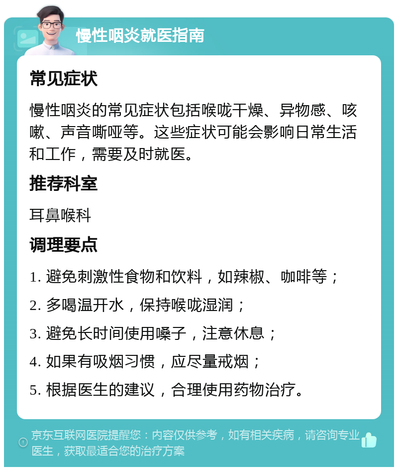 慢性咽炎就医指南 常见症状 慢性咽炎的常见症状包括喉咙干燥、异物感、咳嗽、声音嘶哑等。这些症状可能会影响日常生活和工作，需要及时就医。 推荐科室 耳鼻喉科 调理要点 1. 避免刺激性食物和饮料，如辣椒、咖啡等； 2. 多喝温开水，保持喉咙湿润； 3. 避免长时间使用嗓子，注意休息； 4. 如果有吸烟习惯，应尽量戒烟； 5. 根据医生的建议，合理使用药物治疗。