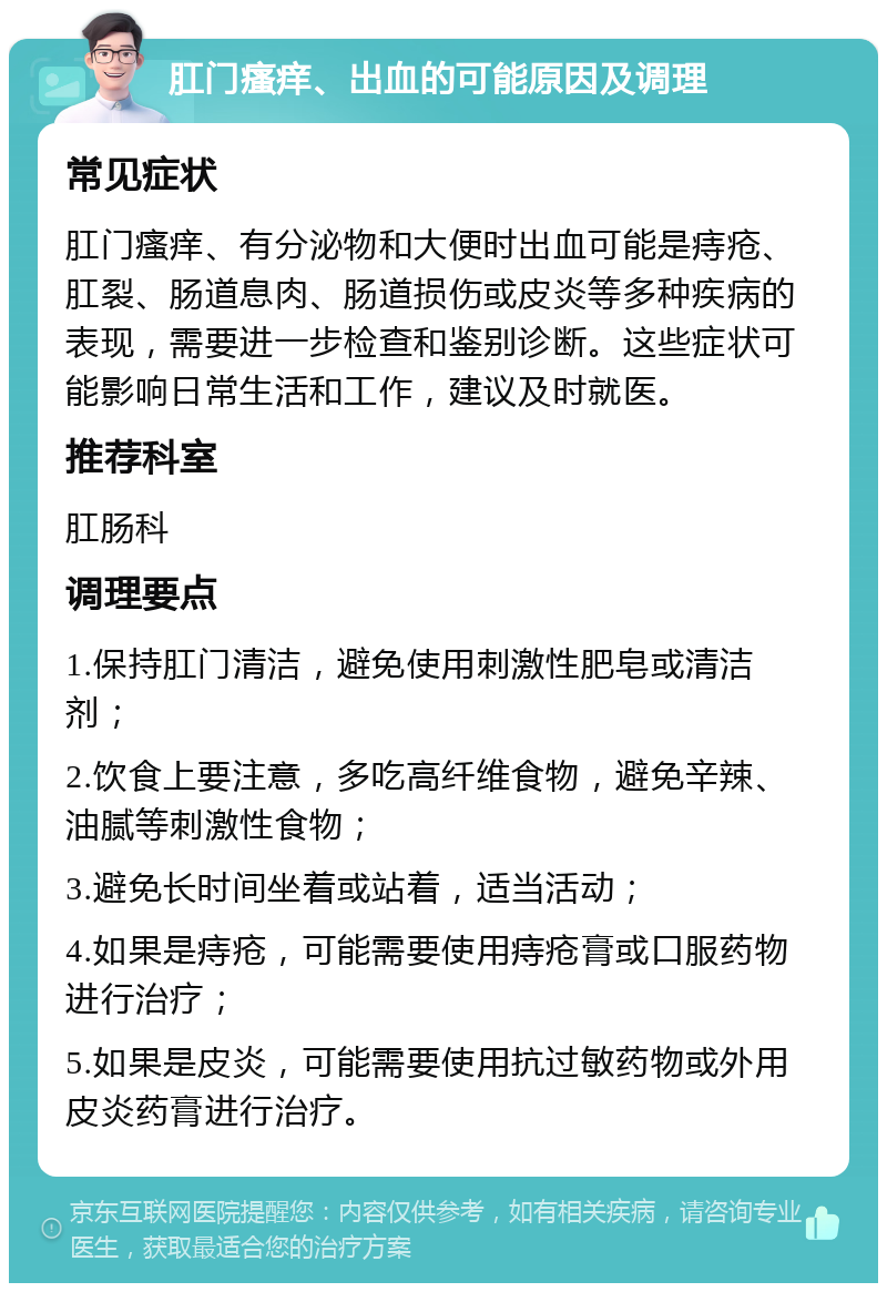 肛门瘙痒、出血的可能原因及调理 常见症状 肛门瘙痒、有分泌物和大便时出血可能是痔疮、肛裂、肠道息肉、肠道损伤或皮炎等多种疾病的表现，需要进一步检查和鉴别诊断。这些症状可能影响日常生活和工作，建议及时就医。 推荐科室 肛肠科 调理要点 1.保持肛门清洁，避免使用刺激性肥皂或清洁剂； 2.饮食上要注意，多吃高纤维食物，避免辛辣、油腻等刺激性食物； 3.避免长时间坐着或站着，适当活动； 4.如果是痔疮，可能需要使用痔疮膏或口服药物进行治疗； 5.如果是皮炎，可能需要使用抗过敏药物或外用皮炎药膏进行治疗。