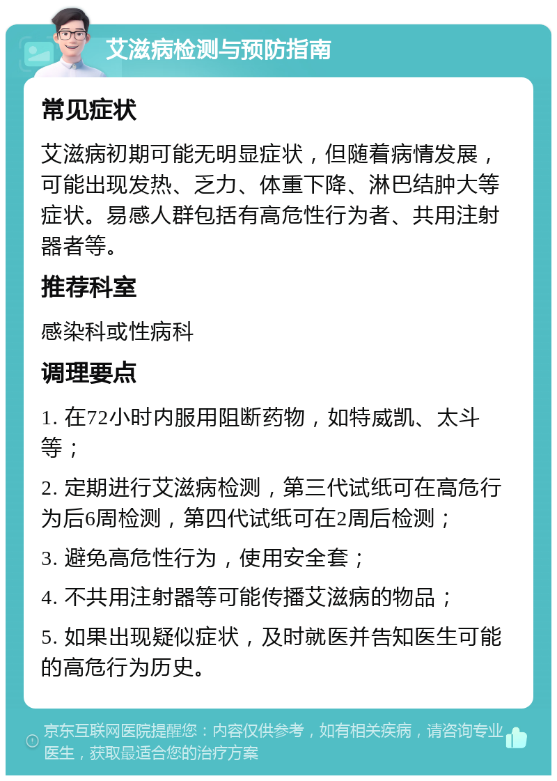 艾滋病检测与预防指南 常见症状 艾滋病初期可能无明显症状，但随着病情发展，可能出现发热、乏力、体重下降、淋巴结肿大等症状。易感人群包括有高危性行为者、共用注射器者等。 推荐科室 感染科或性病科 调理要点 1. 在72小时内服用阻断药物，如特威凯、太斗等； 2. 定期进行艾滋病检测，第三代试纸可在高危行为后6周检测，第四代试纸可在2周后检测； 3. 避免高危性行为，使用安全套； 4. 不共用注射器等可能传播艾滋病的物品； 5. 如果出现疑似症状，及时就医并告知医生可能的高危行为历史。