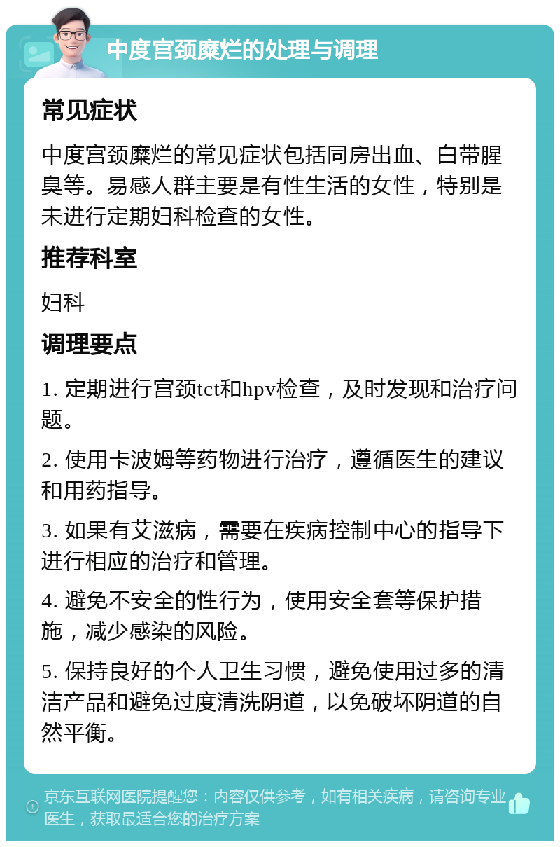 中度宫颈糜烂的处理与调理 常见症状 中度宫颈糜烂的常见症状包括同房出血、白带腥臭等。易感人群主要是有性生活的女性，特别是未进行定期妇科检查的女性。 推荐科室 妇科 调理要点 1. 定期进行宫颈tct和hpv检查，及时发现和治疗问题。 2. 使用卡波姆等药物进行治疗，遵循医生的建议和用药指导。 3. 如果有艾滋病，需要在疾病控制中心的指导下进行相应的治疗和管理。 4. 避免不安全的性行为，使用安全套等保护措施，减少感染的风险。 5. 保持良好的个人卫生习惯，避免使用过多的清洁产品和避免过度清洗阴道，以免破坏阴道的自然平衡。