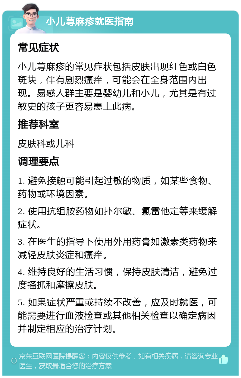 小儿荨麻疹就医指南 常见症状 小儿荨麻疹的常见症状包括皮肤出现红色或白色斑块，伴有剧烈瘙痒，可能会在全身范围内出现。易感人群主要是婴幼儿和小儿，尤其是有过敏史的孩子更容易患上此病。 推荐科室 皮肤科或儿科 调理要点 1. 避免接触可能引起过敏的物质，如某些食物、药物或环境因素。 2. 使用抗组胺药物如扑尔敏、氯雷他定等来缓解症状。 3. 在医生的指导下使用外用药膏如激素类药物来减轻皮肤炎症和瘙痒。 4. 维持良好的生活习惯，保持皮肤清洁，避免过度搔抓和摩擦皮肤。 5. 如果症状严重或持续不改善，应及时就医，可能需要进行血液检查或其他相关检查以确定病因并制定相应的治疗计划。