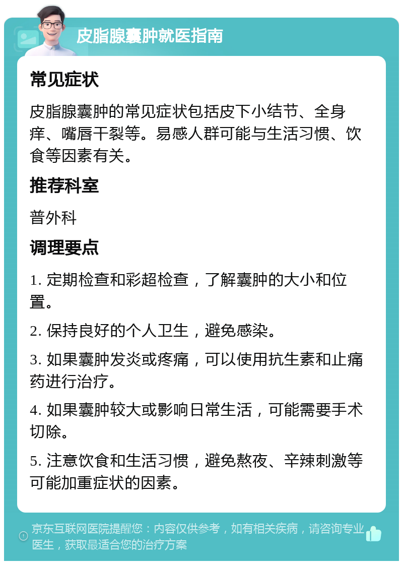 皮脂腺囊肿就医指南 常见症状 皮脂腺囊肿的常见症状包括皮下小结节、全身痒、嘴唇干裂等。易感人群可能与生活习惯、饮食等因素有关。 推荐科室 普外科 调理要点 1. 定期检查和彩超检查，了解囊肿的大小和位置。 2. 保持良好的个人卫生，避免感染。 3. 如果囊肿发炎或疼痛，可以使用抗生素和止痛药进行治疗。 4. 如果囊肿较大或影响日常生活，可能需要手术切除。 5. 注意饮食和生活习惯，避免熬夜、辛辣刺激等可能加重症状的因素。