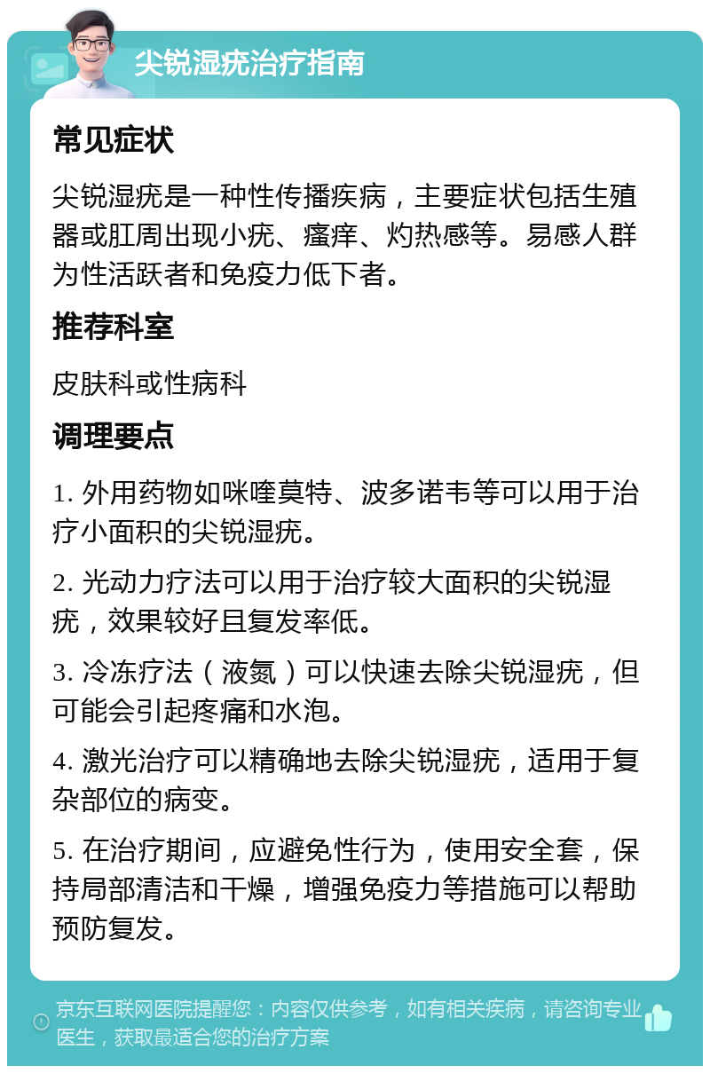 尖锐湿疣治疗指南 常见症状 尖锐湿疣是一种性传播疾病，主要症状包括生殖器或肛周出现小疣、瘙痒、灼热感等。易感人群为性活跃者和免疫力低下者。 推荐科室 皮肤科或性病科 调理要点 1. 外用药物如咪喹莫特、波多诺韦等可以用于治疗小面积的尖锐湿疣。 2. 光动力疗法可以用于治疗较大面积的尖锐湿疣，效果较好且复发率低。 3. 冷冻疗法（液氮）可以快速去除尖锐湿疣，但可能会引起疼痛和水泡。 4. 激光治疗可以精确地去除尖锐湿疣，适用于复杂部位的病变。 5. 在治疗期间，应避免性行为，使用安全套，保持局部清洁和干燥，增强免疫力等措施可以帮助预防复发。