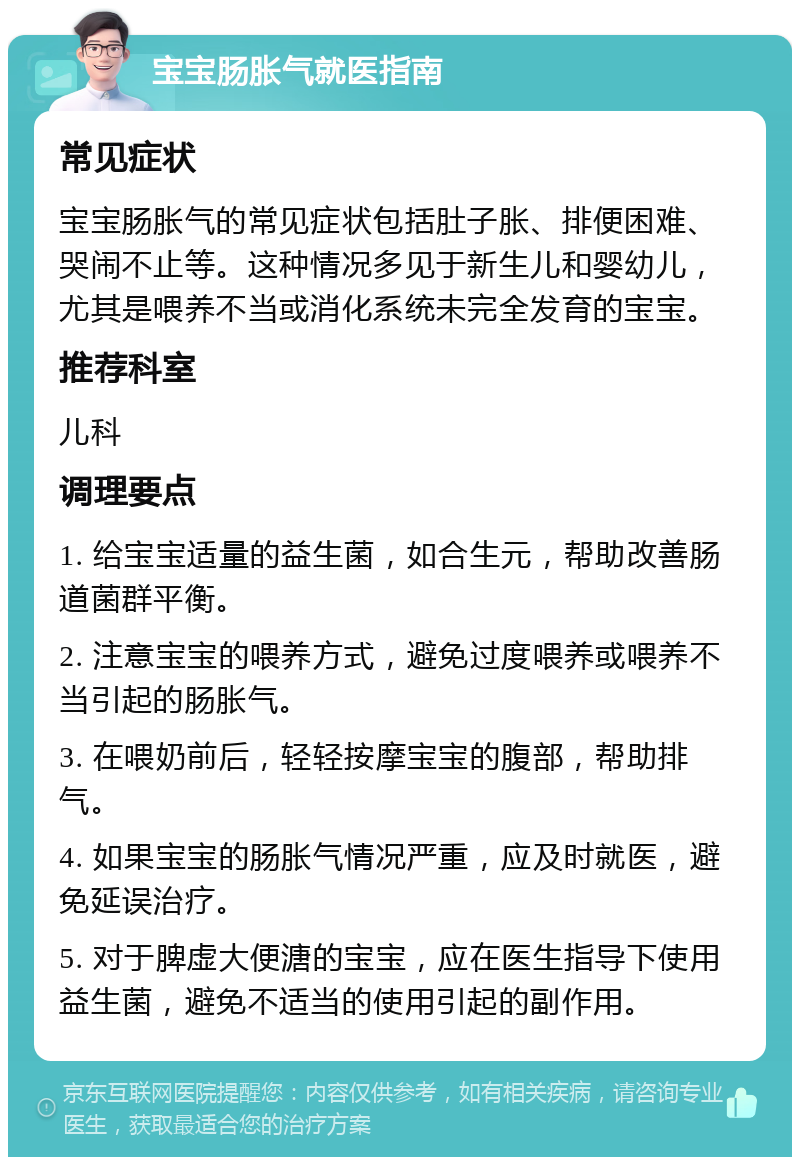 宝宝肠胀气就医指南 常见症状 宝宝肠胀气的常见症状包括肚子胀、排便困难、哭闹不止等。这种情况多见于新生儿和婴幼儿，尤其是喂养不当或消化系统未完全发育的宝宝。 推荐科室 儿科 调理要点 1. 给宝宝适量的益生菌，如合生元，帮助改善肠道菌群平衡。 2. 注意宝宝的喂养方式，避免过度喂养或喂养不当引起的肠胀气。 3. 在喂奶前后，轻轻按摩宝宝的腹部，帮助排气。 4. 如果宝宝的肠胀气情况严重，应及时就医，避免延误治疗。 5. 对于脾虚大便溏的宝宝，应在医生指导下使用益生菌，避免不适当的使用引起的副作用。