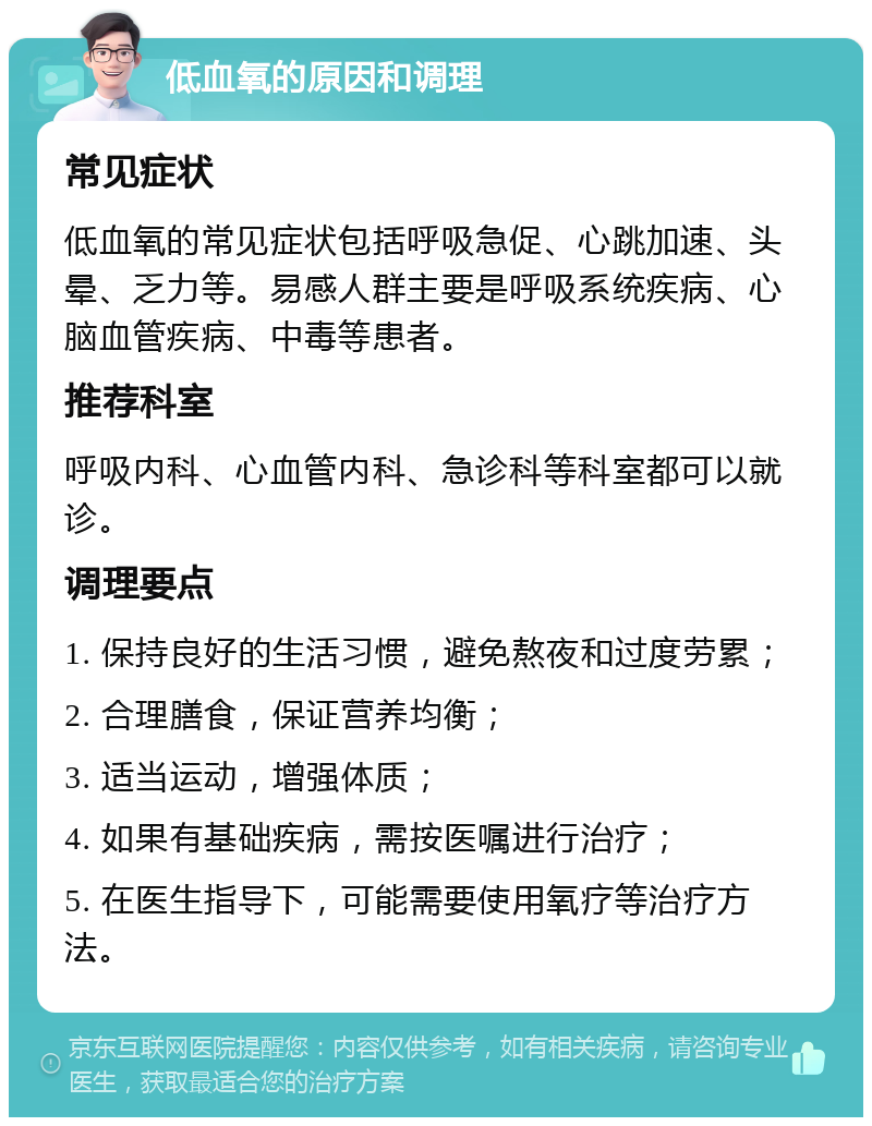 低血氧的原因和调理 常见症状 低血氧的常见症状包括呼吸急促、心跳加速、头晕、乏力等。易感人群主要是呼吸系统疾病、心脑血管疾病、中毒等患者。 推荐科室 呼吸内科、心血管内科、急诊科等科室都可以就诊。 调理要点 1. 保持良好的生活习惯，避免熬夜和过度劳累； 2. 合理膳食，保证营养均衡； 3. 适当运动，增强体质； 4. 如果有基础疾病，需按医嘱进行治疗； 5. 在医生指导下，可能需要使用氧疗等治疗方法。