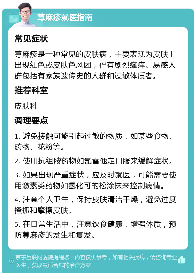 荨麻疹就医指南 常见症状 荨麻疹是一种常见的皮肤病，主要表现为皮肤上出现红色或皮肤色风团，伴有剧烈瘙痒。易感人群包括有家族遗传史的人群和过敏体质者。 推荐科室 皮肤科 调理要点 1. 避免接触可能引起过敏的物质，如某些食物、药物、花粉等。 2. 使用抗组胺药物如氯雷他定口服来缓解症状。 3. 如果出现严重症状，应及时就医，可能需要使用激素类药物如氢化可的松涂抹来控制病情。 4. 注意个人卫生，保持皮肤清洁干燥，避免过度搔抓和摩擦皮肤。 5. 在日常生活中，注意饮食健康，增强体质，预防荨麻疹的发生和复发。