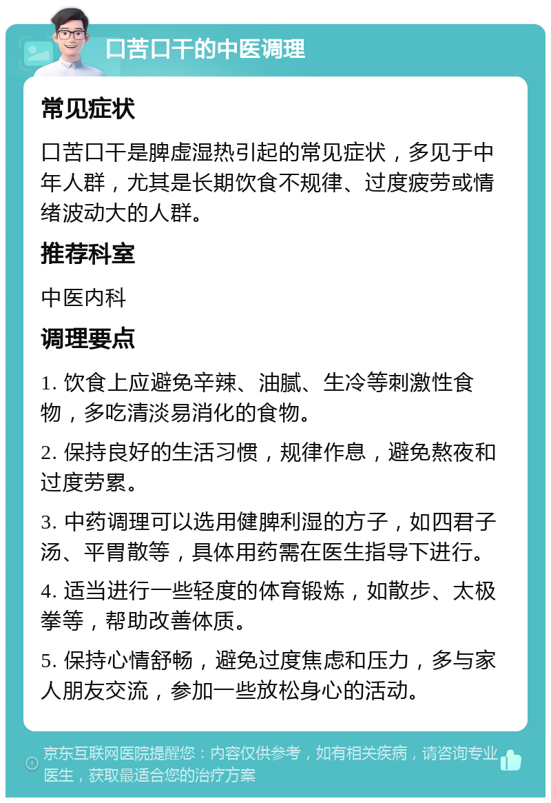 口苦口干的中医调理 常见症状 口苦口干是脾虚湿热引起的常见症状，多见于中年人群，尤其是长期饮食不规律、过度疲劳或情绪波动大的人群。 推荐科室 中医内科 调理要点 1. 饮食上应避免辛辣、油腻、生冷等刺激性食物，多吃清淡易消化的食物。 2. 保持良好的生活习惯，规律作息，避免熬夜和过度劳累。 3. 中药调理可以选用健脾利湿的方子，如四君子汤、平胃散等，具体用药需在医生指导下进行。 4. 适当进行一些轻度的体育锻炼，如散步、太极拳等，帮助改善体质。 5. 保持心情舒畅，避免过度焦虑和压力，多与家人朋友交流，参加一些放松身心的活动。