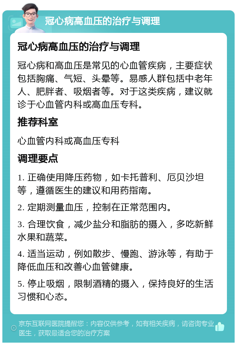 冠心病高血压的治疗与调理 冠心病高血压的治疗与调理 冠心病和高血压是常见的心血管疾病，主要症状包括胸痛、气短、头晕等。易感人群包括中老年人、肥胖者、吸烟者等。对于这类疾病，建议就诊于心血管内科或高血压专科。 推荐科室 心血管内科或高血压专科 调理要点 1. 正确使用降压药物，如卡托普利、厄贝沙坦等，遵循医生的建议和用药指南。 2. 定期测量血压，控制在正常范围内。 3. 合理饮食，减少盐分和脂肪的摄入，多吃新鲜水果和蔬菜。 4. 适当运动，例如散步、慢跑、游泳等，有助于降低血压和改善心血管健康。 5. 停止吸烟，限制酒精的摄入，保持良好的生活习惯和心态。