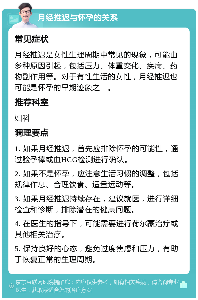 月经推迟与怀孕的关系 常见症状 月经推迟是女性生理周期中常见的现象，可能由多种原因引起，包括压力、体重变化、疾病、药物副作用等。对于有性生活的女性，月经推迟也可能是怀孕的早期迹象之一。 推荐科室 妇科 调理要点 1. 如果月经推迟，首先应排除怀孕的可能性，通过验孕棒或血HCG检测进行确认。 2. 如果不是怀孕，应注意生活习惯的调整，包括规律作息、合理饮食、适量运动等。 3. 如果月经推迟持续存在，建议就医，进行详细检查和诊断，排除潜在的健康问题。 4. 在医生的指导下，可能需要进行荷尔蒙治疗或其他相关治疗。 5. 保持良好的心态，避免过度焦虑和压力，有助于恢复正常的生理周期。