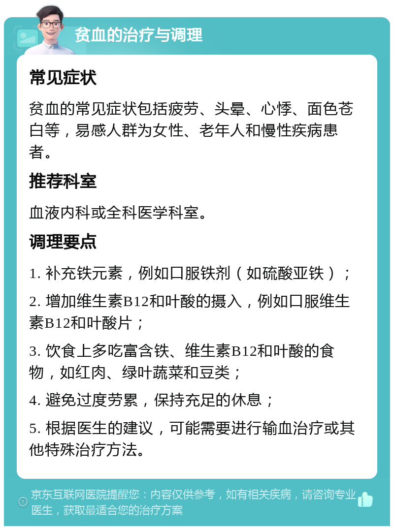 贫血的治疗与调理 常见症状 贫血的常见症状包括疲劳、头晕、心悸、面色苍白等，易感人群为女性、老年人和慢性疾病患者。 推荐科室 血液内科或全科医学科室。 调理要点 1. 补充铁元素，例如口服铁剂（如硫酸亚铁）； 2. 增加维生素B12和叶酸的摄入，例如口服维生素B12和叶酸片； 3. 饮食上多吃富含铁、维生素B12和叶酸的食物，如红肉、绿叶蔬菜和豆类； 4. 避免过度劳累，保持充足的休息； 5. 根据医生的建议，可能需要进行输血治疗或其他特殊治疗方法。