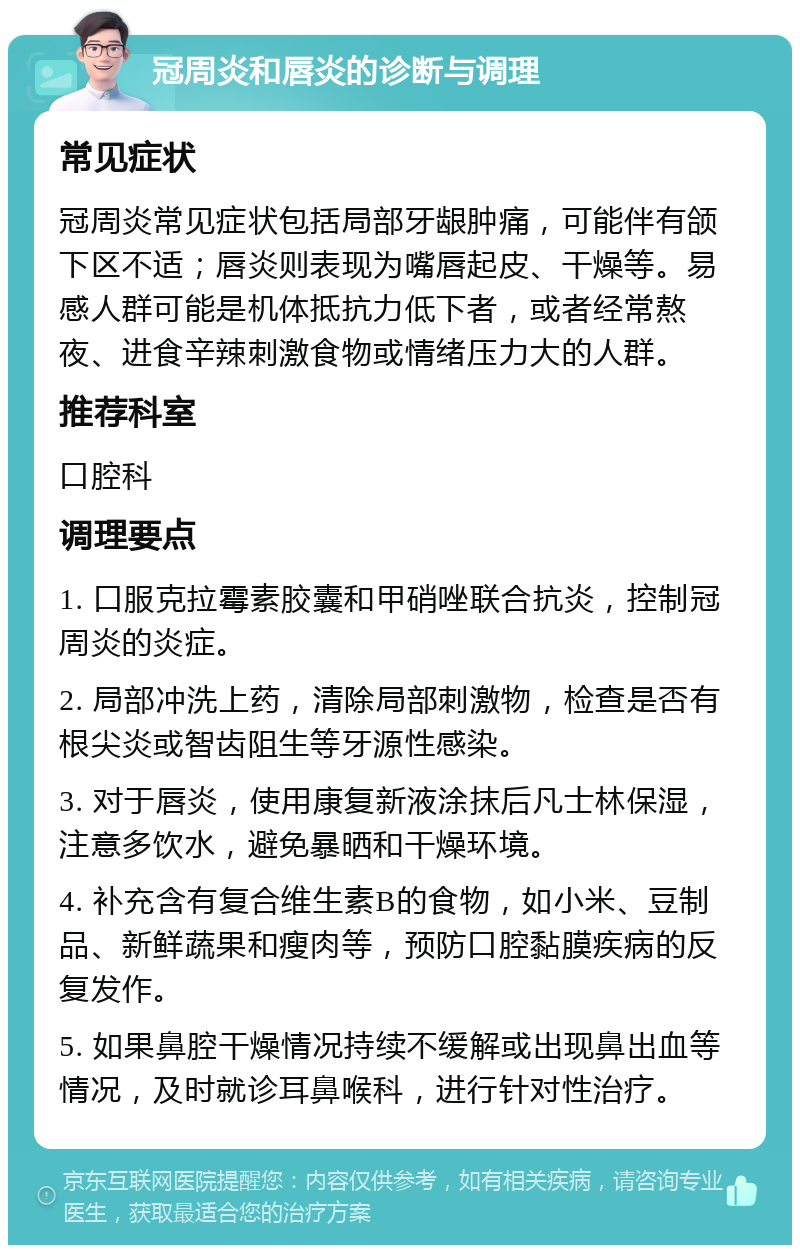 冠周炎和唇炎的诊断与调理 常见症状 冠周炎常见症状包括局部牙龈肿痛，可能伴有颌下区不适；唇炎则表现为嘴唇起皮、干燥等。易感人群可能是机体抵抗力低下者，或者经常熬夜、进食辛辣刺激食物或情绪压力大的人群。 推荐科室 口腔科 调理要点 1. 口服克拉霉素胶囊和甲硝唑联合抗炎，控制冠周炎的炎症。 2. 局部冲洗上药，清除局部刺激物，检查是否有根尖炎或智齿阻生等牙源性感染。 3. 对于唇炎，使用康复新液涂抹后凡士林保湿，注意多饮水，避免暴晒和干燥环境。 4. 补充含有复合维生素B的食物，如小米、豆制品、新鲜蔬果和瘦肉等，预防口腔黏膜疾病的反复发作。 5. 如果鼻腔干燥情况持续不缓解或出现鼻出血等情况，及时就诊耳鼻喉科，进行针对性治疗。