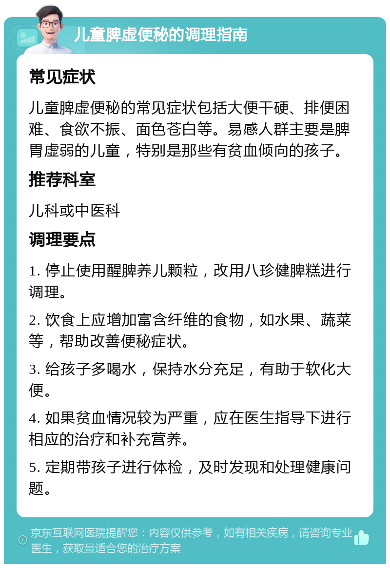 儿童脾虚便秘的调理指南 常见症状 儿童脾虚便秘的常见症状包括大便干硬、排便困难、食欲不振、面色苍白等。易感人群主要是脾胃虚弱的儿童，特别是那些有贫血倾向的孩子。 推荐科室 儿科或中医科 调理要点 1. 停止使用醒脾养儿颗粒，改用八珍健脾糕进行调理。 2. 饮食上应增加富含纤维的食物，如水果、蔬菜等，帮助改善便秘症状。 3. 给孩子多喝水，保持水分充足，有助于软化大便。 4. 如果贫血情况较为严重，应在医生指导下进行相应的治疗和补充营养。 5. 定期带孩子进行体检，及时发现和处理健康问题。