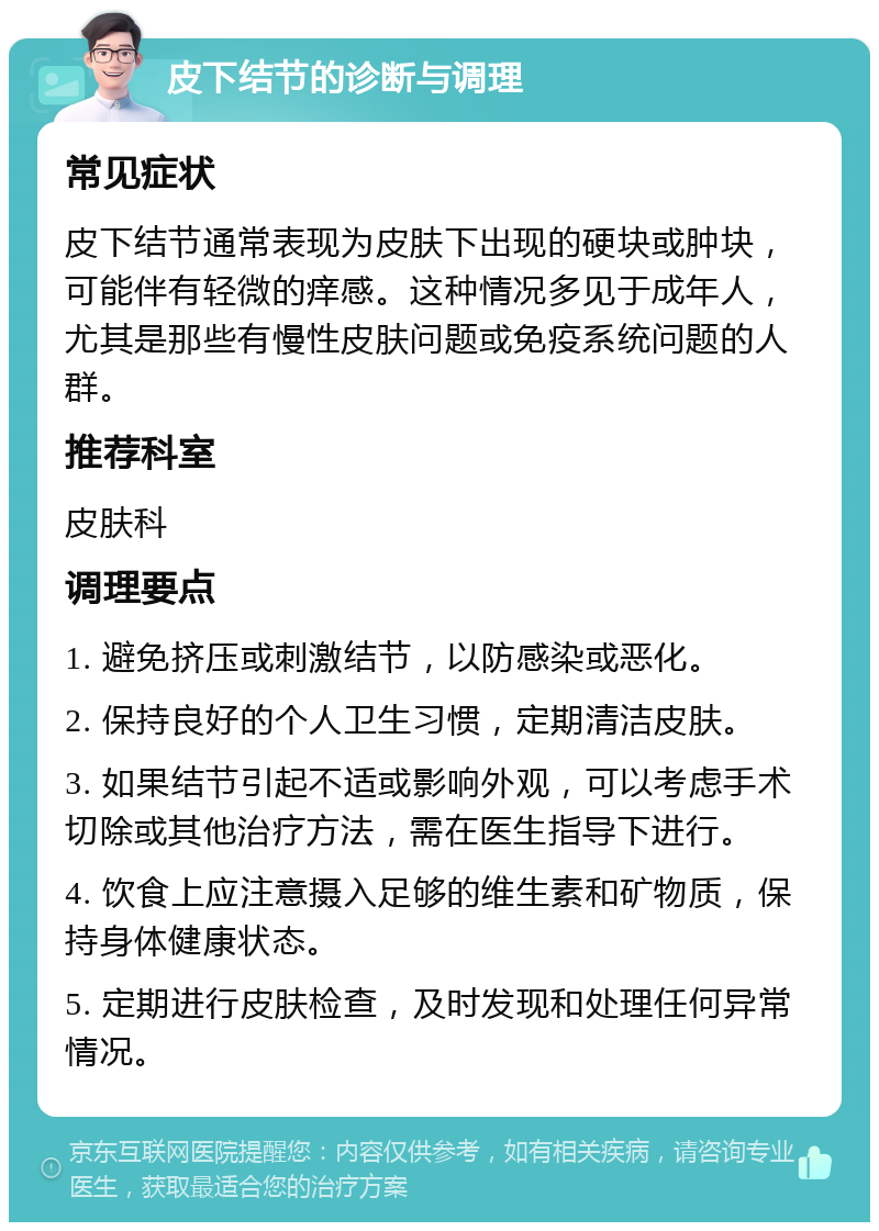 皮下结节的诊断与调理 常见症状 皮下结节通常表现为皮肤下出现的硬块或肿块，可能伴有轻微的痒感。这种情况多见于成年人，尤其是那些有慢性皮肤问题或免疫系统问题的人群。 推荐科室 皮肤科 调理要点 1. 避免挤压或刺激结节，以防感染或恶化。 2. 保持良好的个人卫生习惯，定期清洁皮肤。 3. 如果结节引起不适或影响外观，可以考虑手术切除或其他治疗方法，需在医生指导下进行。 4. 饮食上应注意摄入足够的维生素和矿物质，保持身体健康状态。 5. 定期进行皮肤检查，及时发现和处理任何异常情况。