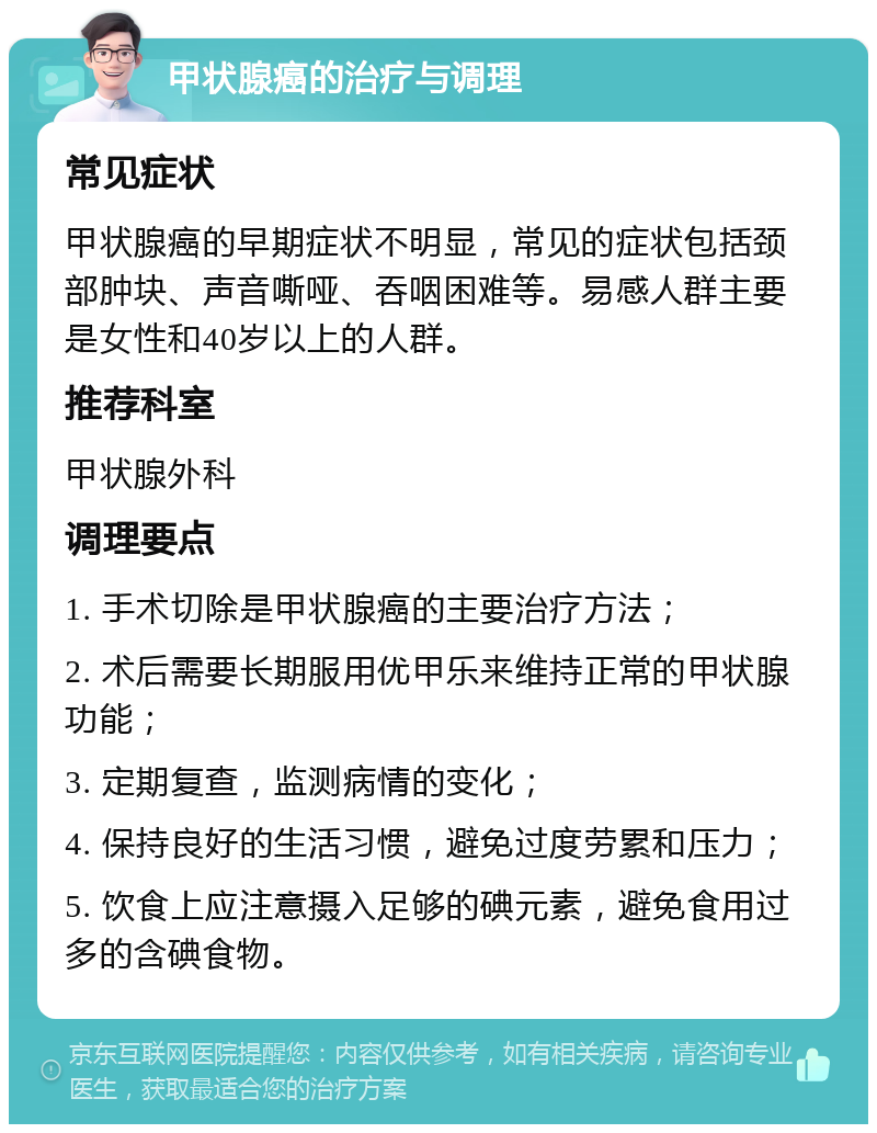 甲状腺癌的治疗与调理 常见症状 甲状腺癌的早期症状不明显，常见的症状包括颈部肿块、声音嘶哑、吞咽困难等。易感人群主要是女性和40岁以上的人群。 推荐科室 甲状腺外科 调理要点 1. 手术切除是甲状腺癌的主要治疗方法； 2. 术后需要长期服用优甲乐来维持正常的甲状腺功能； 3. 定期复查，监测病情的变化； 4. 保持良好的生活习惯，避免过度劳累和压力； 5. 饮食上应注意摄入足够的碘元素，避免食用过多的含碘食物。