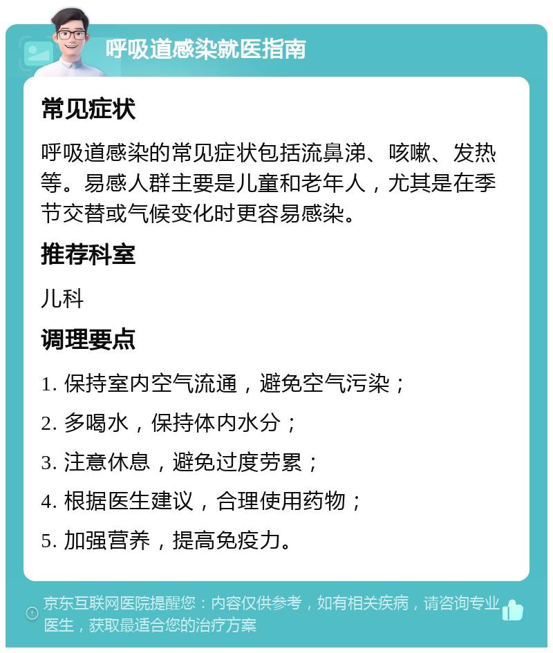 呼吸道感染就医指南 常见症状 呼吸道感染的常见症状包括流鼻涕、咳嗽、发热等。易感人群主要是儿童和老年人，尤其是在季节交替或气候变化时更容易感染。 推荐科室 儿科 调理要点 1. 保持室内空气流通，避免空气污染； 2. 多喝水，保持体内水分； 3. 注意休息，避免过度劳累； 4. 根据医生建议，合理使用药物； 5. 加强营养，提高免疫力。