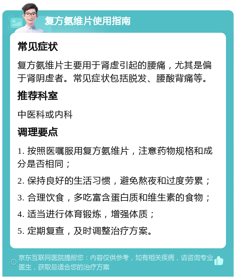 复方氨维片使用指南 常见症状 复方氨维片主要用于肾虚引起的腰痛，尤其是偏于肾阴虚者。常见症状包括脱发、腰酸背痛等。 推荐科室 中医科或内科 调理要点 1. 按照医嘱服用复方氨维片，注意药物规格和成分是否相同； 2. 保持良好的生活习惯，避免熬夜和过度劳累； 3. 合理饮食，多吃富含蛋白质和维生素的食物； 4. 适当进行体育锻炼，增强体质； 5. 定期复查，及时调整治疗方案。