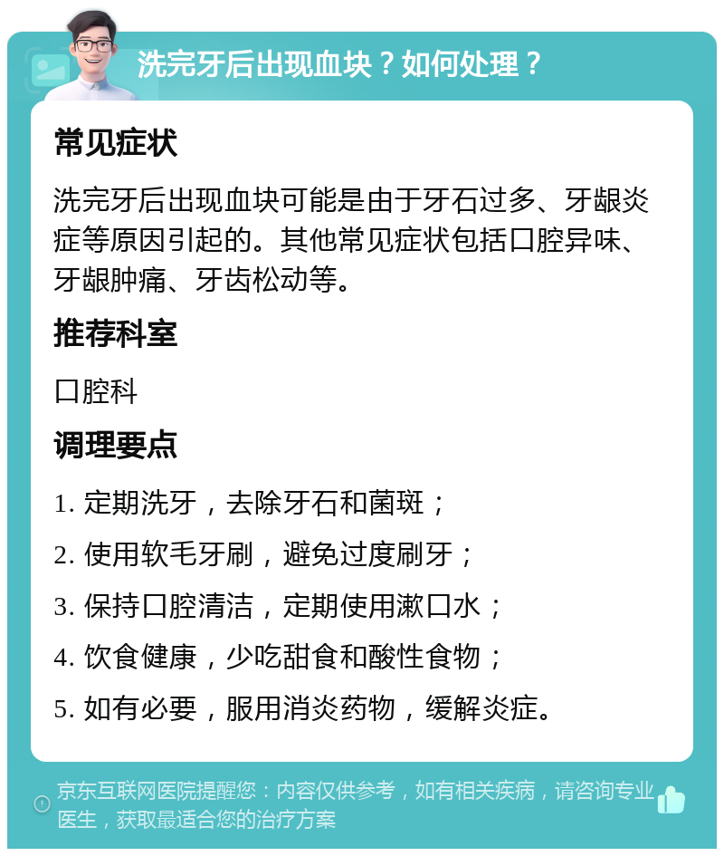 洗完牙后出现血块？如何处理？ 常见症状 洗完牙后出现血块可能是由于牙石过多、牙龈炎症等原因引起的。其他常见症状包括口腔异味、牙龈肿痛、牙齿松动等。 推荐科室 口腔科 调理要点 1. 定期洗牙，去除牙石和菌斑； 2. 使用软毛牙刷，避免过度刷牙； 3. 保持口腔清洁，定期使用漱口水； 4. 饮食健康，少吃甜食和酸性食物； 5. 如有必要，服用消炎药物，缓解炎症。