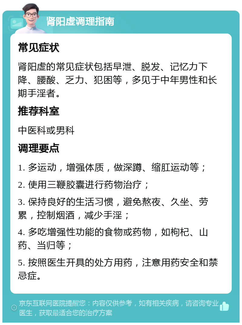 肾阳虚调理指南 常见症状 肾阳虚的常见症状包括早泄、脱发、记忆力下降、腰酸、乏力、犯困等，多见于中年男性和长期手淫者。 推荐科室 中医科或男科 调理要点 1. 多运动，增强体质，做深蹲、缩肛运动等； 2. 使用三鞭胶囊进行药物治疗； 3. 保持良好的生活习惯，避免熬夜、久坐、劳累，控制烟酒，减少手淫； 4. 多吃增强性功能的食物或药物，如枸杞、山药、当归等； 5. 按照医生开具的处方用药，注意用药安全和禁忌症。